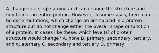 A change in a single amino acid can change the structure and function of an entire protein. However, in some cases, there can be gene mutations, which change an amino acid in a protein structure but do not change either the overall shape or function of a protein. In cases like these, which level(s) of protein structure would change? A. none B. primary, secondary, tertiary, and quaternary C. secondary and tertiary D. primary