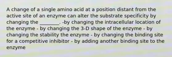 A change of a single amino acid at a position distant from the active site of an enzyme can alter the substrate specificity by changing the ________. -by changing the intracellular location of the enzyme - by changing the 3-D shape of the enzyme - by changing the stability the enzyme - by changing the binding site for a competitive inhibitor - by adding another binding site to the enzyme