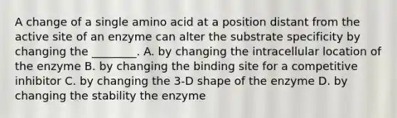 A change of a single amino acid at a position distant from the active site of an enzyme can alter the substrate specificity by changing the ________. A. by changing the intracellular location of the enzyme B. by changing the binding site for a competitive inhibitor C. by changing the 3-D shape of the enzyme D. by changing the stability the enzyme