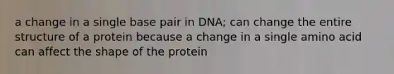 a change in a single base pair in DNA; can change the entire structure of a protein because a change in a single amino acid can affect the shape of the protein