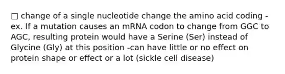 □ change of a single nucleotide change the amino acid coding -ex. If a mutation causes an mRNA codon to change from GGC to AGC, resulting protein would have a Serine (Ser) instead of Glycine (Gly) at this position -can have little or no effect on protein shape or effect or a lot (sickle cell disease)