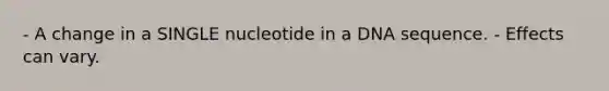 - A change in a SINGLE nucleotide in a DNA sequence. - Effects can vary.