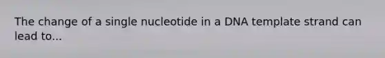 The change of a single nucleotide in a DNA template strand can lead to...