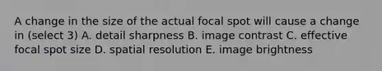 A change in the size of the actual focal spot will cause a change in (select 3) A. detail sharpness B. image contrast C. effective focal spot size D. spatial resolution E. image brightness