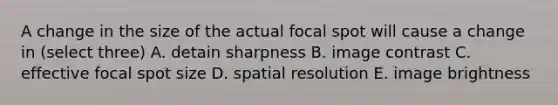 A change in the size of the actual focal spot will cause a change in (select three) A. detain sharpness B. image contrast C. effective focal spot size D. spatial resolution E. image brightness