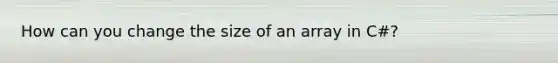 How can you change the size of an array in C#?