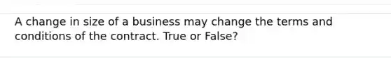 A change in size of a business may change the terms and conditions of the contract. True or False?