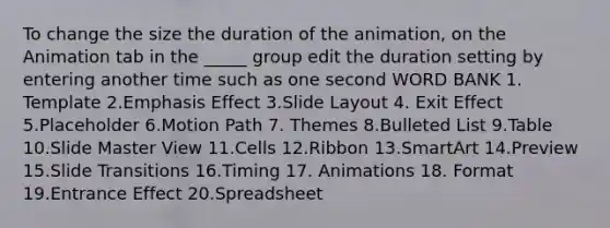 To change the size the duration of the animation, on the Animation tab in the _____ group edit the duration setting by entering another time such as one second WORD BANK 1. Template 2.Emphasis Effect 3.Slide Layout 4. Exit Effect 5.Placeholder 6.Motion Path 7. Themes 8.Bulleted List 9.Table 10.Slide Master View 11.Cells 12.Ribbon 13.SmartArt 14.Preview 15.Slide Transitions 16.Timing 17. Animations 18. Format 19.Entrance Effect 20.Spreadsheet