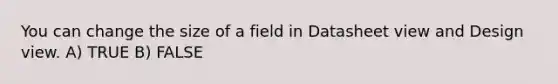 You can change the size of a field in Datasheet view and Design view. A) TRUE B) FALSE