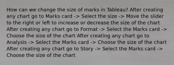 How can we change the size of marks in Tableau? After creating any chart go to Marks card -> Select the size -> Move the slider to the right or left to increase or decrease the size of the chart After creating any chart go to Format -> Select the Marks card -> Choose the size of the chart After creating any chart go to Analysis -> Select the Marks card -> Choose the size of the chart After creating any chart go to Story -> Select the Marks card -> Choose the size of the chart