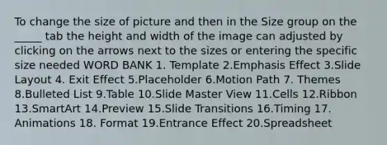 To change the size of picture and then in the Size group on the _____ tab the height and width of the image can adjusted by clicking on the arrows next to the sizes or entering the specific size needed WORD BANK 1. Template 2.Emphasis Effect 3.Slide Layout 4. Exit Effect 5.Placeholder 6.Motion Path 7. Themes 8.Bulleted List 9.Table 10.Slide Master View 11.Cells 12.Ribbon 13.SmartArt 14.Preview 15.Slide Transitions 16.Timing 17. Animations 18. Format 19.Entrance Effect 20.Spreadsheet