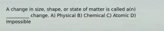 A change in size, shape, or state of matter is called a(n) __________ change. A) Physical B) Chemical C) Atomic D) Impossible