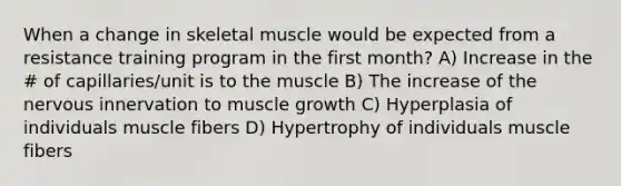 When a change in skeletal muscle would be expected from a resistance training program in the first month? A) Increase in the # of capillaries/unit is to the muscle B) The increase of the nervous innervation to muscle growth C) Hyperplasia of individuals muscle fibers D) Hypertrophy of individuals muscle fibers