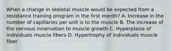 When a change in skeletal muscle would be expected from a resistance training program in the first month? A. Increase in the number of capillaries per unit is to the muscle B. The increase of the nervous innervation to muscle growth C. Hyperplasia of individuals muscle fibers D. Hypertrophy of individuals muscle fiber