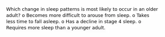 Which change in sleep patterns is most likely to occur in an older adult? o Becomes more difficult to arouse from sleep. o Takes less time to fall asleep. o Has a decline in stage 4 sleep. o Requires more sleep than a younger adult.