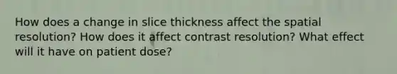 How does a change in slice thickness affect the spatial resolution? How does it affect contrast resolution? What effect will it have on patient dose?