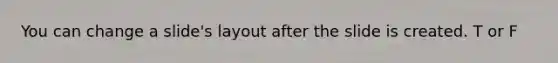 You can change a slide's layout after the slide is created. T or F