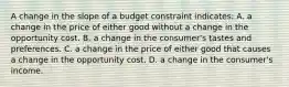 A change in the slope of a budget constraint indicates: A. a change in the price of either good without a change in the opportunity cost. B. a change in the consumer's tastes and preferences. C. a change in the price of either good that causes a change in the opportunity cost. D. a change in the consumer's income.