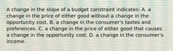 A change in the slope of a budget constraint indicates: A. a change in the price of either good without a change in the opportunity cost. B. a change in the consumer's tastes and preferences. C. a change in the price of either good that causes a change in the opportunity cost. D. a change in the consumer's income.