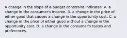 A change in the slope of a budget constraint indicates: A. a change in the consumer's income. B. a change in the price of either good that causes a change in the opportunity cost. C. a change in the price of either good without a change in the opportunity cost. D. a change in the consumer's tastes and preferences.