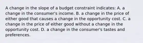 A change in the slope of a budget constraint indicates: A. a change in the consumer's income. B. a change in the price of either good that causes a change in the opportunity cost. C. a change in the price of either good without a change in the opportunity cost. D. a change in the consumer's tastes and preferences.