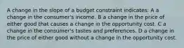 A change in the slope of a budget constraint indicates: A a change in the consumer's income. B a change in the price of either good that causes a change in the opportunity cost. C a change in the consumer's tastes and preferences. D a change in the price of either good without a change in the opportunity cost.