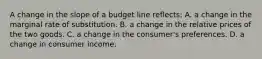 A change in the slope of a budget line reflects: A. a change in the marginal rate of substitution. B. a change in the relative prices of the two goods. C. a change in the consumer's preferences. D. a change in consumer income.