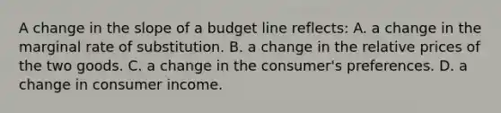 A change in the slope of a budget line reflects: A. a change in the marginal rate of substitution. B. a change in the relative prices of the two goods. C. a change in the consumer's preferences. D. a change in consumer income.