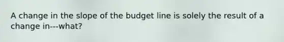 A change in the slope of the budget line is solely the result of a change in---what?