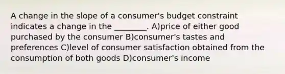 A change in the slope of a consumer's budget constraint indicates a change in the ________. A)price of either good purchased by the consumer B)consumer's tastes and preferences C)level of consumer satisfaction obtained from the consumption of both goods D)consumer's income