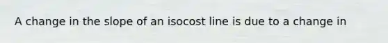 A change in the slope of an isocost line is due to a change in