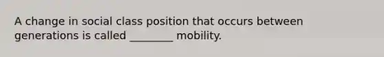 A change in social class position that occurs between generations is called ________ mobility.