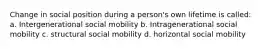 Change in social position during a person's own lifetime is called: a. Intergenerational social mobility b. Intragenerational social mobility c. structural social mobility d. horizontal social mobility