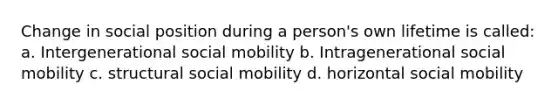 Change in social position during a person's own lifetime is called: a. Intergenerational social mobility b. Intragenerational social mobility c. structural social mobility d. horizontal social mobility