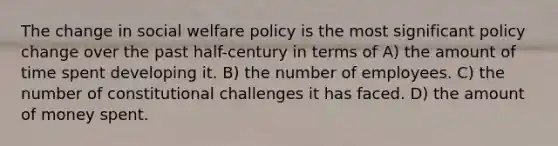 The change in social welfare policy is the most significant policy change over the past half-century in terms of A) the amount of time spent developing it. B) the number of employees. C) the number of constitutional challenges it has faced. D) the amount of money spent.