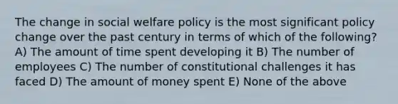 The change in <a href='https://www.questionai.com/knowledge/kL1ajeUGVg-social-welfare' class='anchor-knowledge'>social welfare</a> policy is the most significant policy change over the past century in terms of which of the following? A) The amount of time spent developing it B) The number of employees C) The number of constitutional challenges it has faced D) The amount of money spent E) None of the above