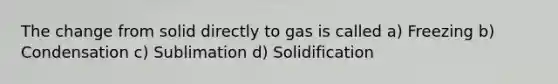 The change from solid directly to gas is called a) Freezing b) Condensation c) Sublimation d) Solidification