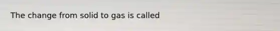 The change from solid to gas is called