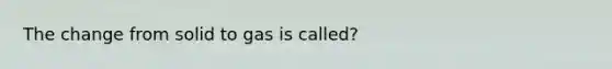 The change from solid to gas is called?