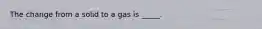 The change from a solid to a gas is _____.