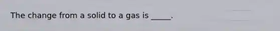 The change from a solid to a gas is _____.