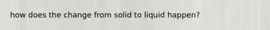 how does the change from solid to liquid happen?