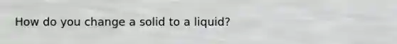 How do you change a solid to a liquid?