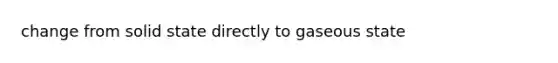 change from solid state directly to gaseous state