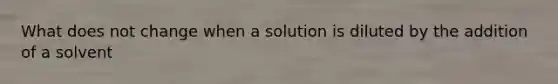 What does not change when a solution is diluted by the addition of a solvent