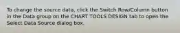 To change the source data, click the Switch Row/Column button in the Data group on the CHART TOOLS DESIGN tab to open the Select Data Source dialog box.