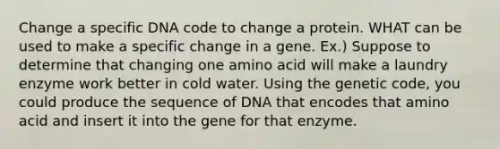 Change a specific DNA code to change a protein. WHAT can be used to make a specific change in a gene. Ex.) Suppose to determine that changing one amino acid will make a laundry enzyme work better in cold water. Using the genetic code, you could produce the sequence of DNA that encodes that amino acid and insert it into the gene for that enzyme.