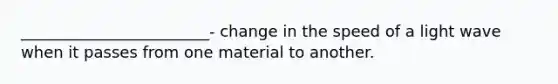 ________________________- change in the speed of a light wave when it passes from one material to another.