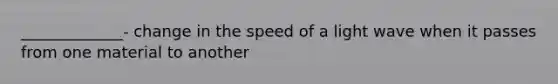 _____________- change in the speed of a light wave when it passes from one material to another