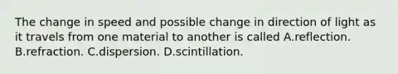 The change in speed and possible change in direction of light as it travels from one material to another is called A.reflection. B.refraction. C.dispersion. D.scintillation.